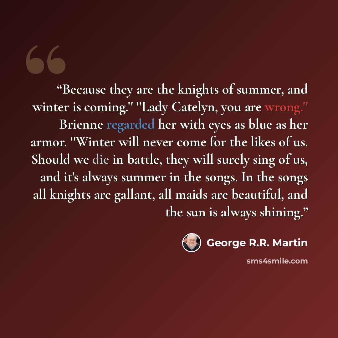 “Because they are the knights of summer, and winter is coming.'' ''Lady Catelyn, you are wrong.'' Brienne regarded her with eyes as blue as her armor. ''Winter will never come for the likes of us. Should we die in battle, they will surely sing of us, and it's always summer in the songs. In the…” quote by George R.R. Martin
