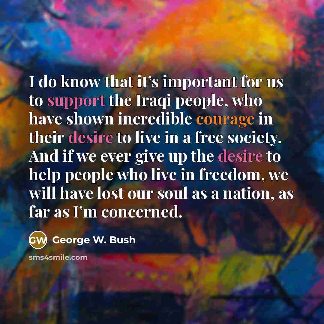 “I do know that it’s important for us to support the Iraqi people, who have shown incredible courage in their desire to live in a free society. And if we ever give up the desire to help people who live in freedom, we will have lost our soul as a nation, as far as I’m concerned.” quote by George W. Bush
