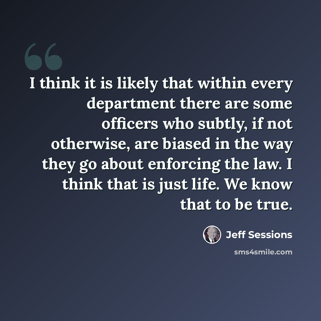 “I think it is likely that within every department there are some officers who subtly, if not otherwise, are biased in the way they go about enforcing the law. I think that is just life. We know that to be true.” quote by Jeff Sessions