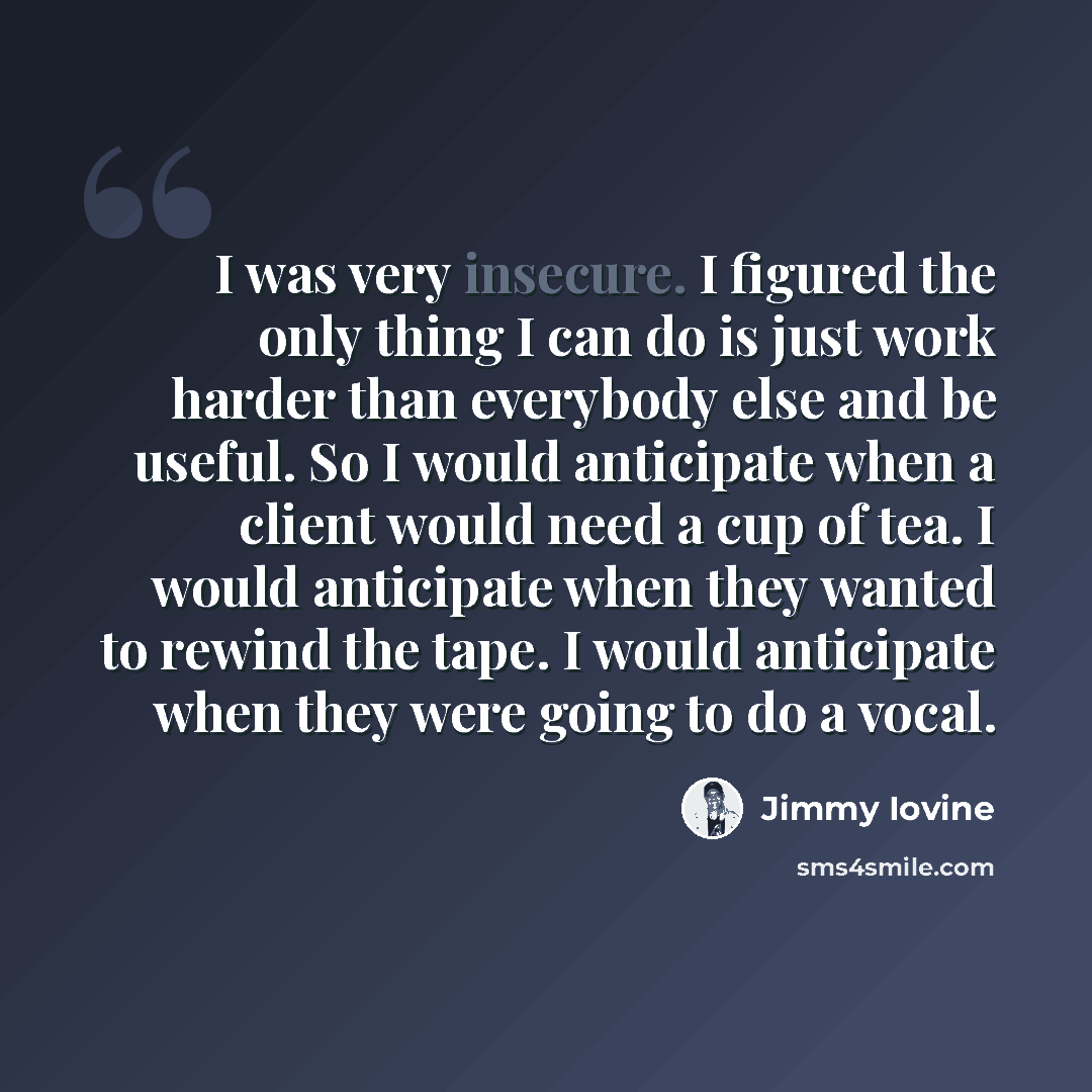 “I was very insecure. I figured the only thing I can do is just work harder than everybody else and be useful. So I would anticipate when a client would need a cup of tea. I would anticipate when they wanted to rewind the tape. I would anticipate when they were going to do a vocal.” quote by Jimmy Iovine