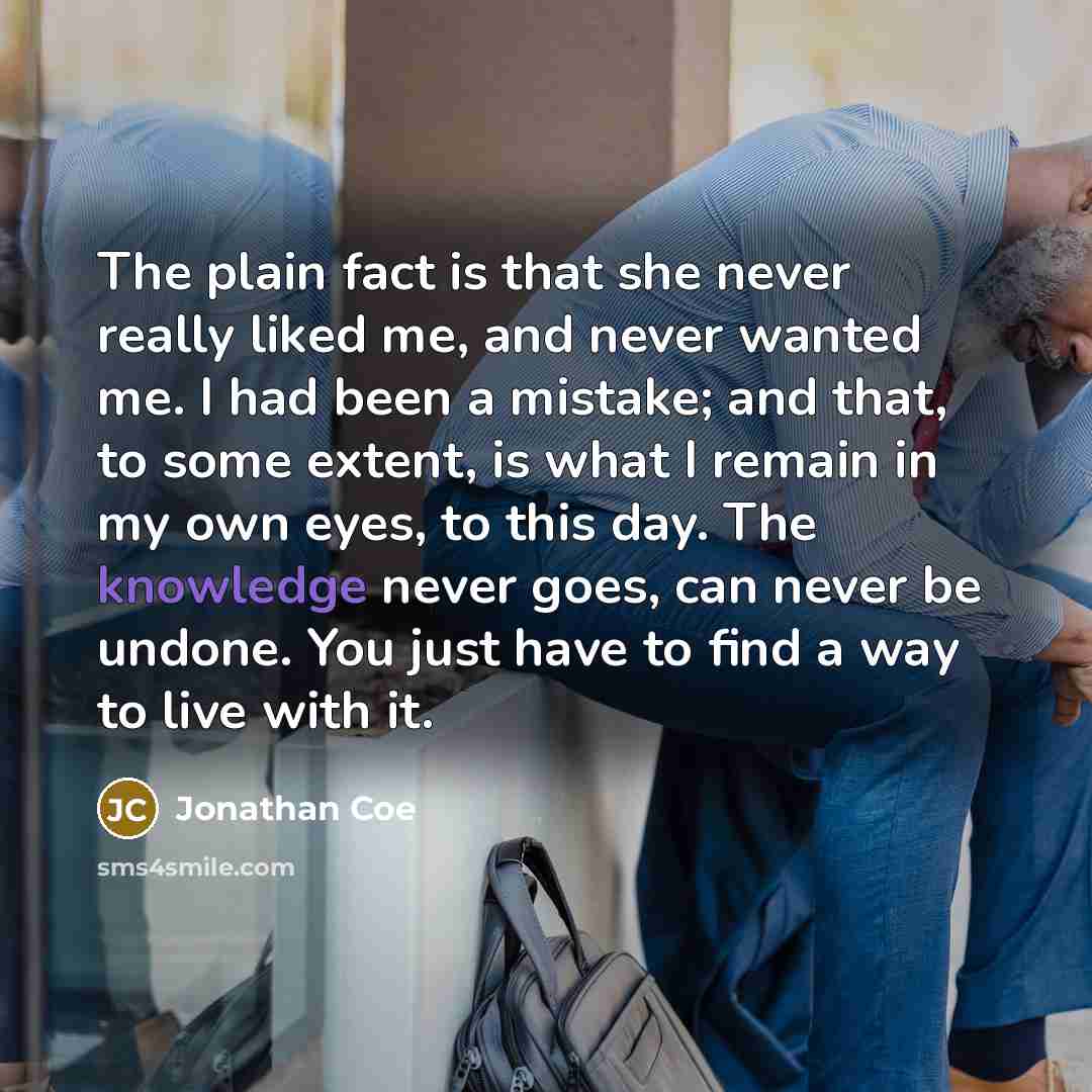“The plain fact is that she never really liked me, and never wanted me. I had been a mistake; and that, to some extent, is what I remain in my own eyes, to this day. The knowledge never goes, can never be undone. You just have to find a way to live with it.” quote by Jonathan Coe