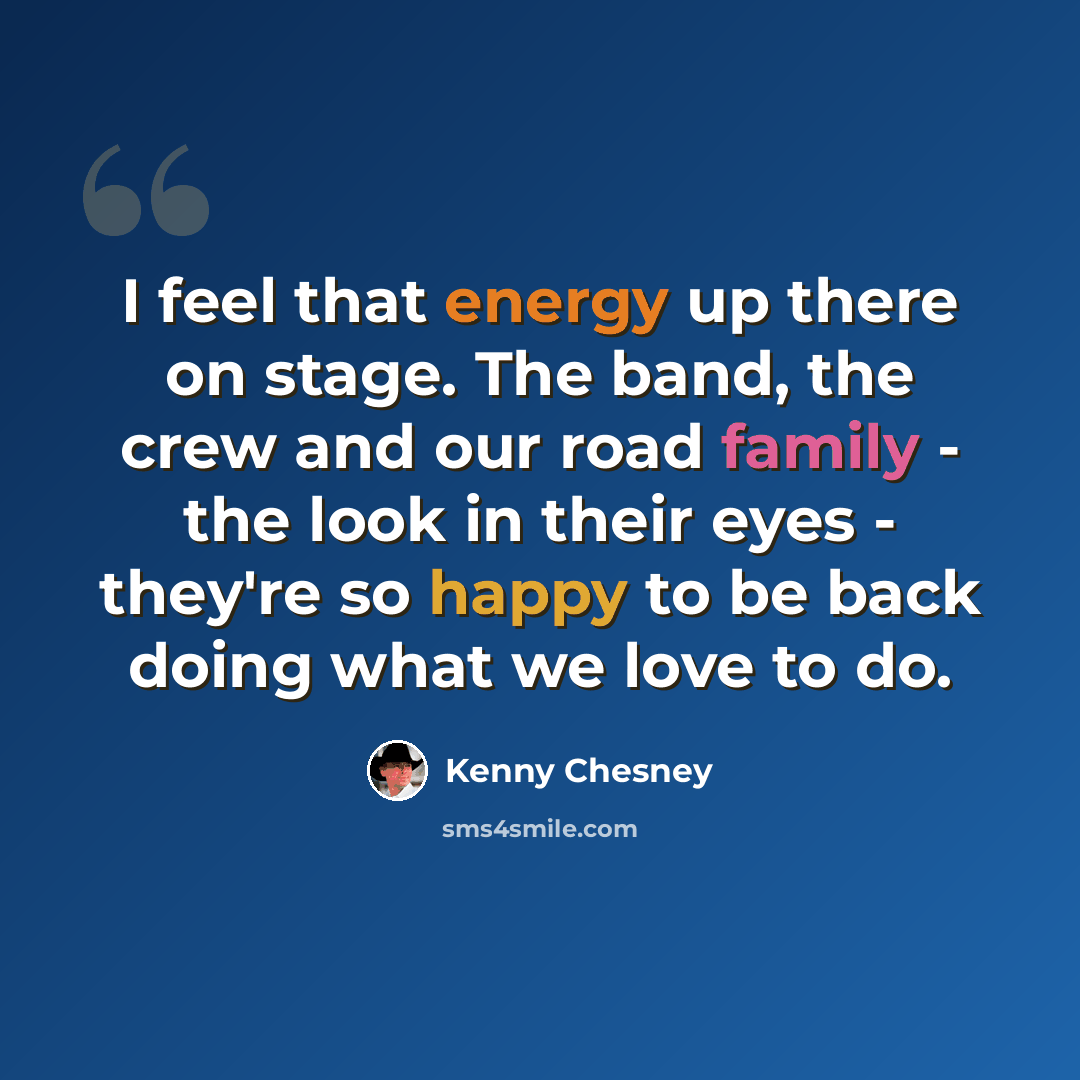 “I feel that energy up there on stage. The band, the crew and our road family - the look in their eyes - they're so happy to be back doing what we love to do.” quote by Kenny Chesney