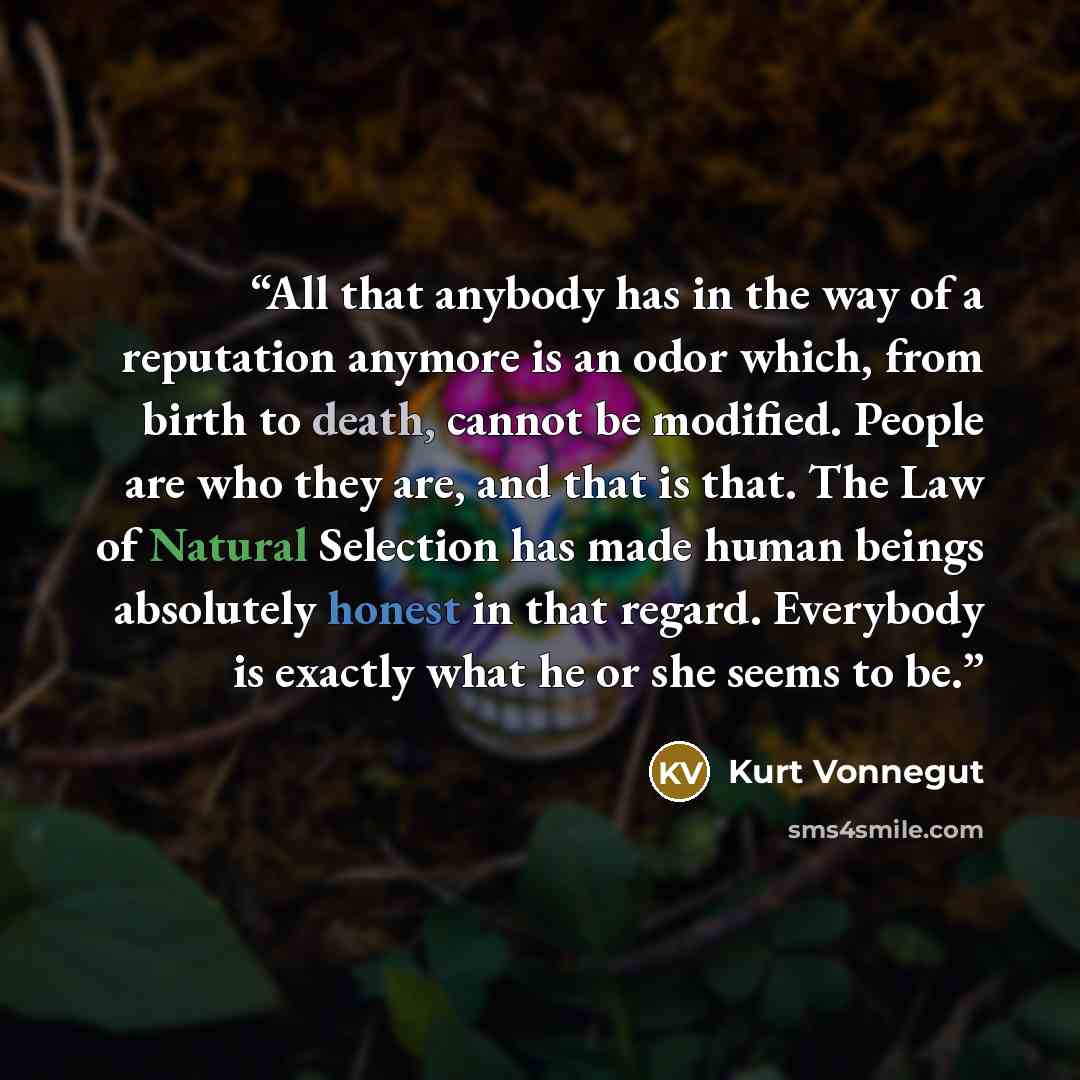 “All that anybody has in the way of a reputation anymore is an odor which, from birth to death, cannot be modified. People are who they are, and that is that. The Law of Natural Selection has made human beings absolutely honest in that regard. Everybody is exactly what he or she seems to be.” quote by Kurt Vonnegut