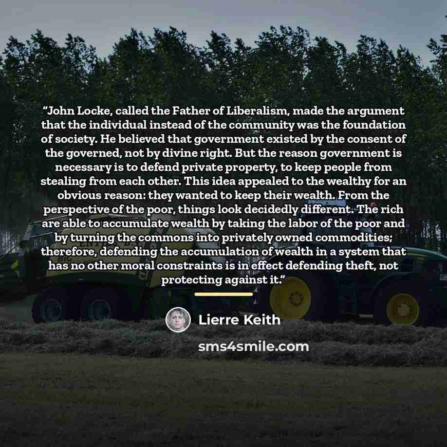 “John Locke, called the Father of Liberalism, made the argument that the individual instead of the community was the foundation of society. He believed that government existed by the consent of the governed, not by divine right. But the reason government is necessary is to defend private property…” quote by Lierre Keith