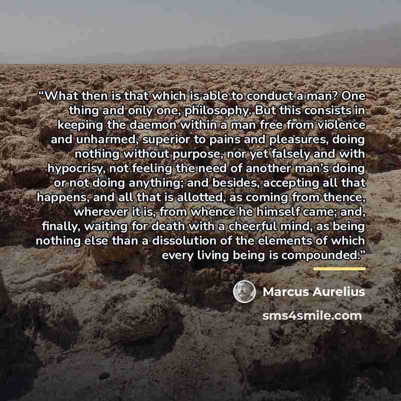 “What then is that which is able to conduct a man? One thing and only one, philosophy. But this consists in keeping the daemon within a man free from violence and unharmed, superior to pains and pleasures, doing nothing without purpose, nor yet falsely and with hypocrisy, not feeling the need of…” quote by Marcus Aurelius