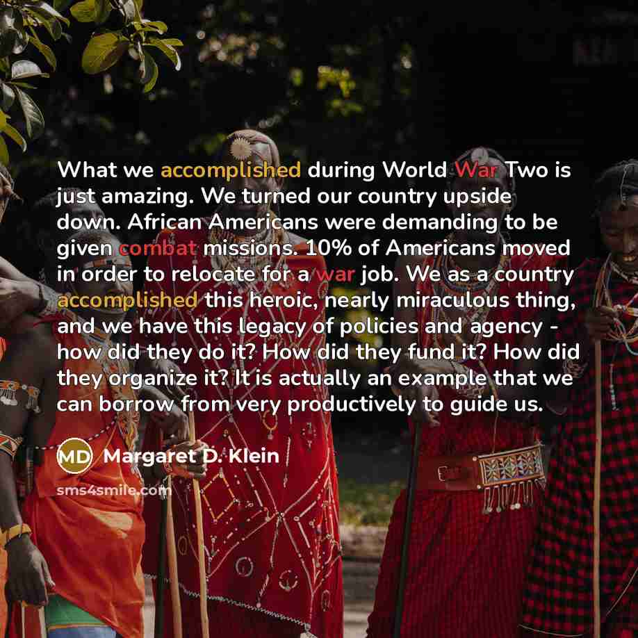 “What we accomplished during World War Two is just amazing. We turned our country upside down. African Americans were demanding to be given combat missions. 10% of Americans moved in order to relocate for a war job. We as a country accomplished this heroic, nearly miraculous thing, and we have this…” quote by Margaret D. Klein
