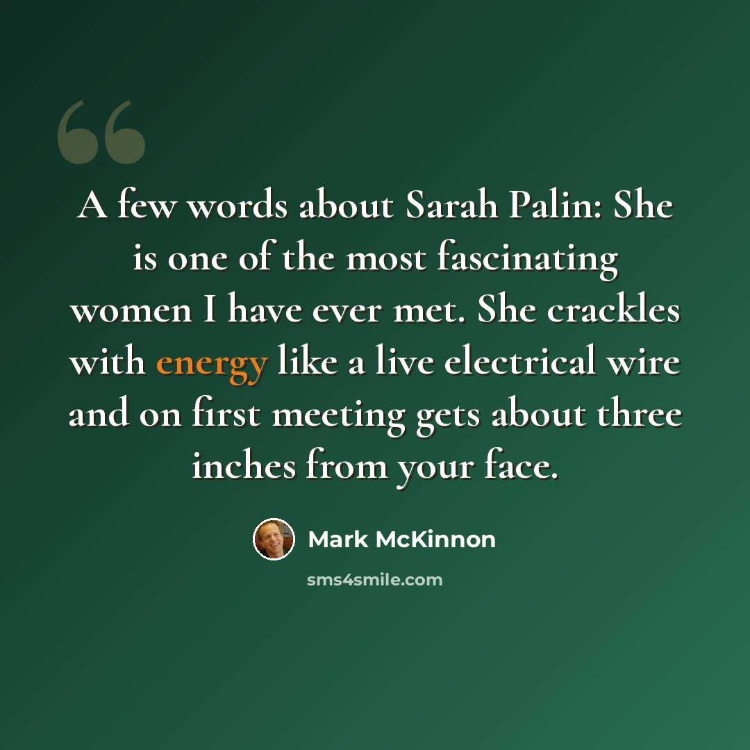 “A few words about Sarah Palin: She is one of the most fascinating women I have ever met. She crackles with energy like a live electrical wire and on first meeting gets about three inches from your face.” quote by Mark McKinnon