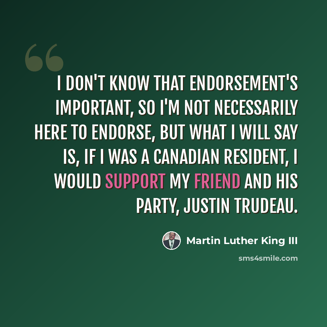 “I don't know that endorsement's important, so I'm not necessarily here to endorse, but what I will say is, if I was a Canadian resident, I would support my friend and his party, Justin Trudeau.” quote by Martin Luther King III