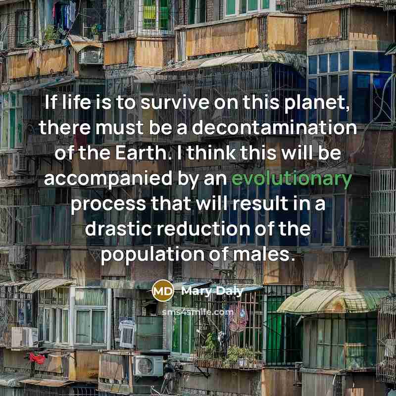 “If life is to survive on this planet, there must be a decontamination of the Earth. I think this will be accompanied by an evolutionary process that will result in a drastic reduction of the population of males.” quote by Mary Daly