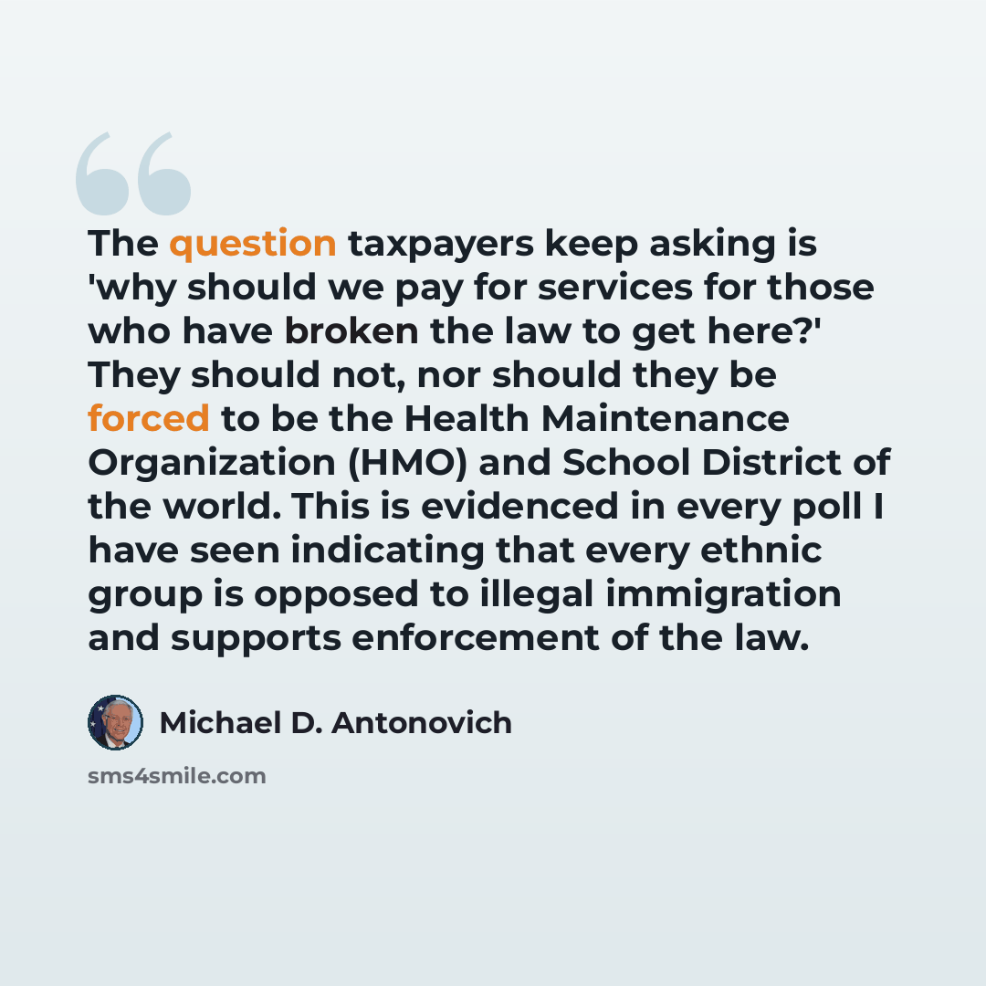 “The question taxpayers keep asking is 'why should we pay for services for those who have broken the law to get here?' They should not, nor should they be forced to be the Health Maintenance Organization (HMO) and School District of the world. This is evidenced in every poll I have seen indicating…” quote by Michael D. Antonovich
