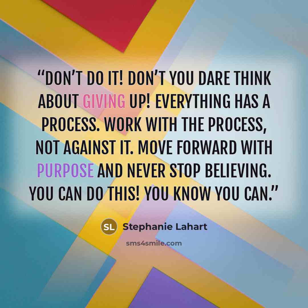 “Don’t do it! Don’t you dare think about giving up! EVERYTHING has a process. Work with the process, not against it. Move forward with purpose and never stop believing. You can do this! You know you can.” quote by Stephanie Lahart
