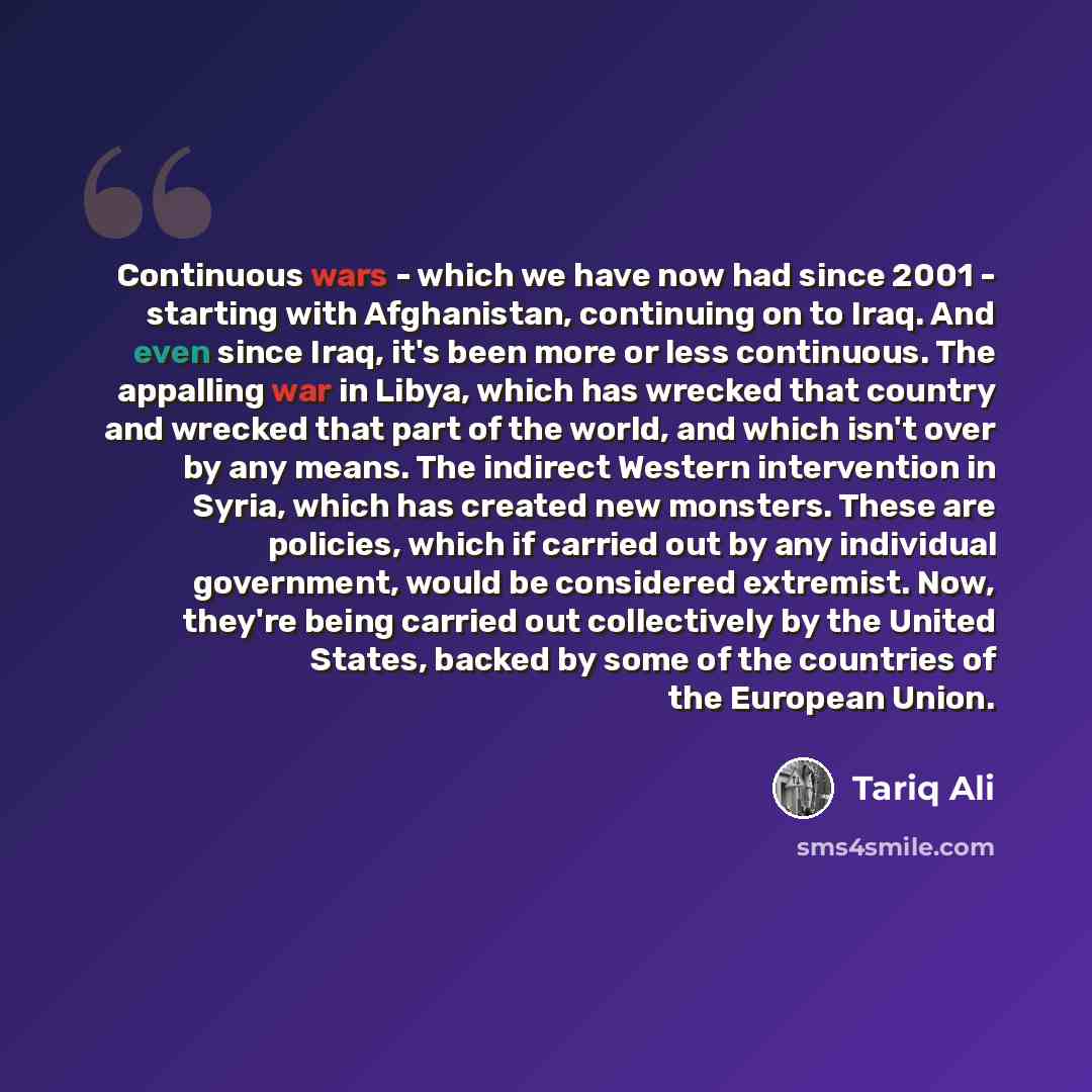 “Continuous wars - which we have now had since 2001 - starting with Afghanistan, continuing on to Iraq. And even since Iraq, it's been more or less continuous. The appalling war in Libya, which has wrecked that country and wrecked that part of the world, and which isn't over by any means. The…” quote by Tariq Ali