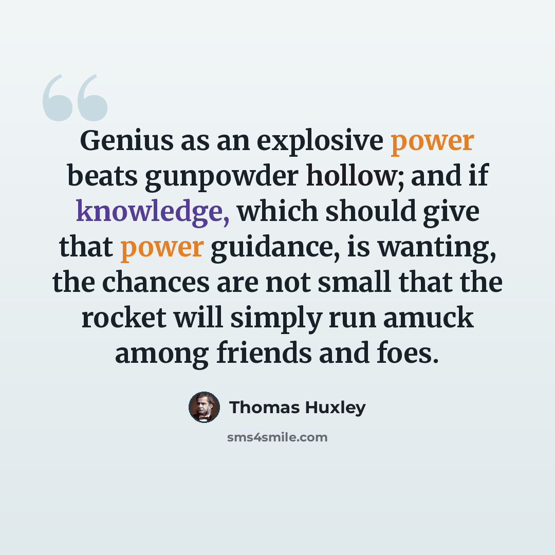 “Genius as an explosive power beats gunpowder hollow; and if knowledge, which should give that power guidance, is wanting, the chances are not small that the rocket will simply run amuck among friends and foes.” quote by Thomas Huxley