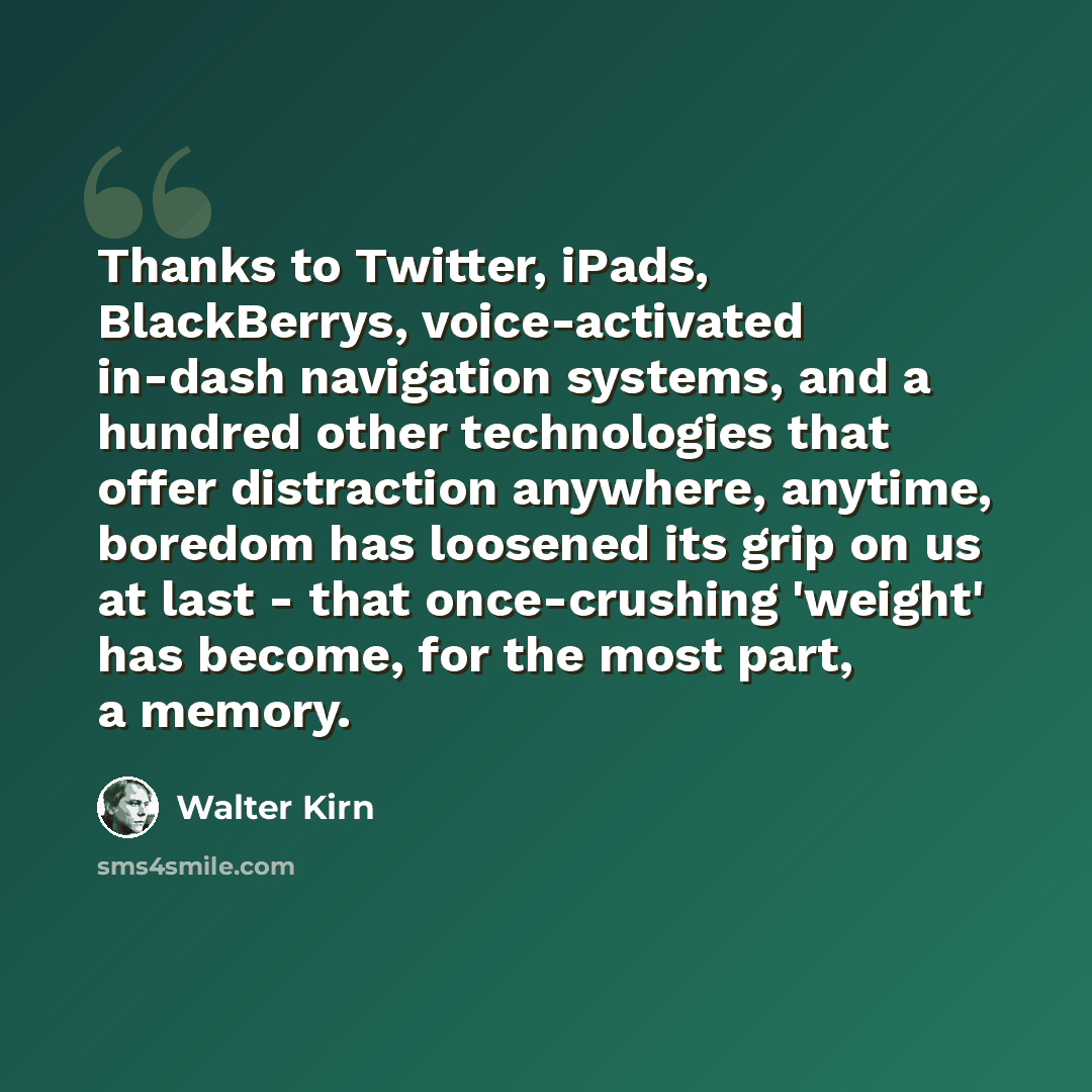 “Thanks to Twitter, iPads, BlackBerrys, voice-activated in-dash navigation systems, and a hundred other technologies that offer distraction anywhere, anytime, boredom has loosened its grip on us at last - that once-crushing 'weight' has become, for the most part, a memory.” quote by Walter Kirn
