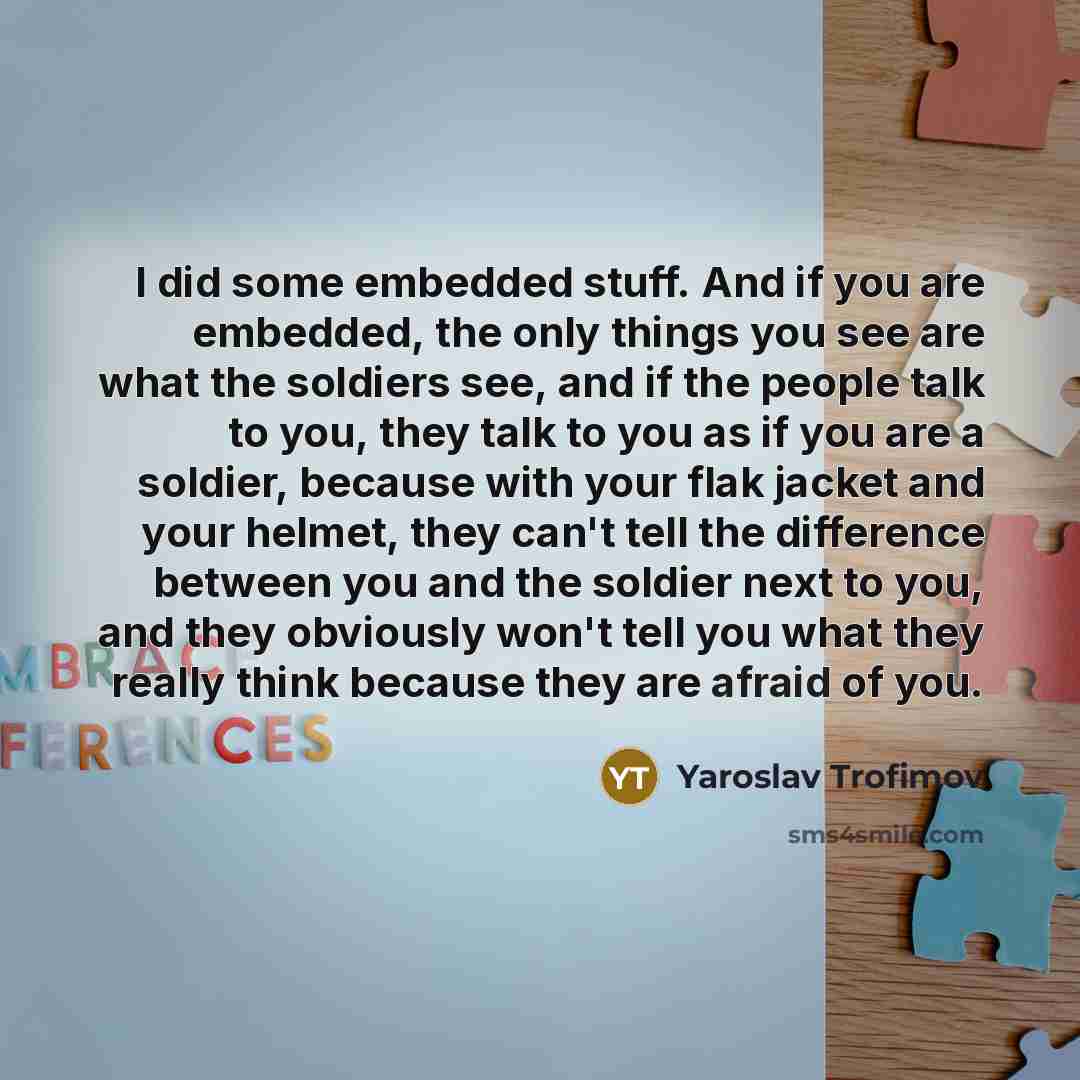 “I did some embedded stuff. And if you are embedded, the only things you see are what the soldiers see, and if the people talk to you, they talk to you as if you are a soldier, because with your flak jacket and your helmet, they can't tell the difference between you and the soldier next to you, and…” quote by Yaroslav Trofimov