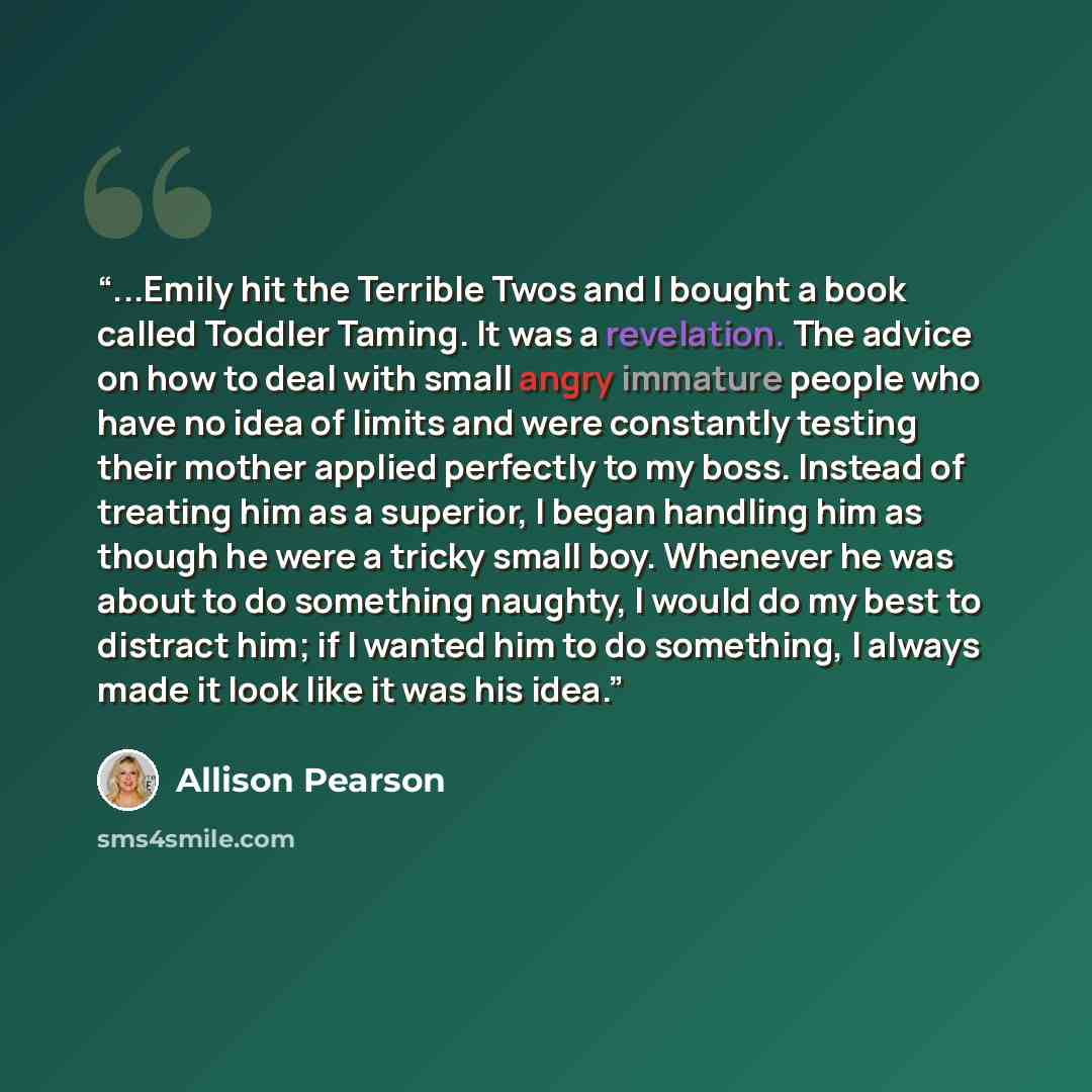 “...Emily hit the Terrible Twos and I bought a book called Toddler Taming. It was a revelation. The advice on how to deal with small angry immature people who have no idea of limits and were constantly testing their mother applied perfectly to my boss. Instead of treating him as a superior, I began…” quote by Allison Pearson