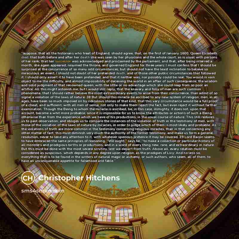 “suppose, that all the historians who treat of England, should agree, that, on the first of January 1600, Queen Elizabeth died; that both before and after her death she was seen by her physicians and the whole court, as is usual with persons of her rank; that her successor was acknowledged and…” quote by Christopher Hitchens