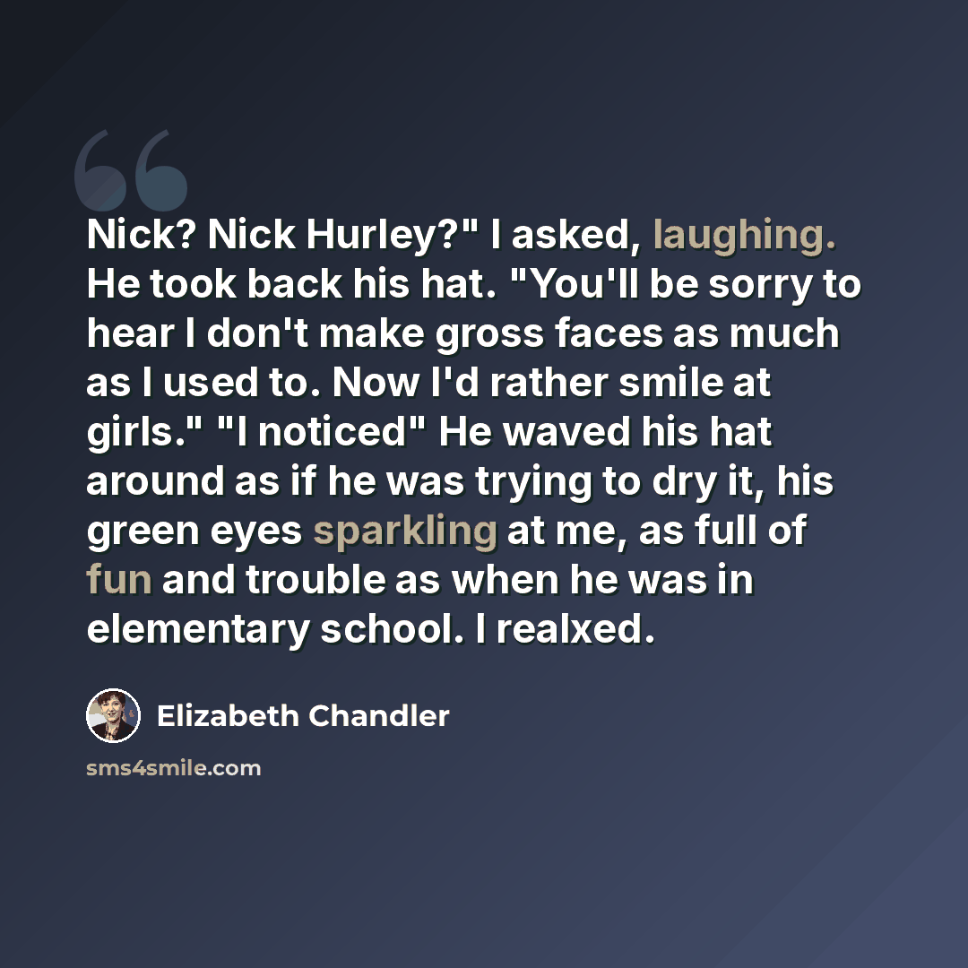 “Nick? Nick Hurley?" I asked, laughing. He took back his hat. "You'll be sorry to hear I don't make gross faces as much as I used to. Now I'd rather smile at girls." "I noticed" He waved his hat around as if he was trying to dry it, his green eyes sparkling at me, as full of fun and trouble as when…” quote by Elizabeth Chandler