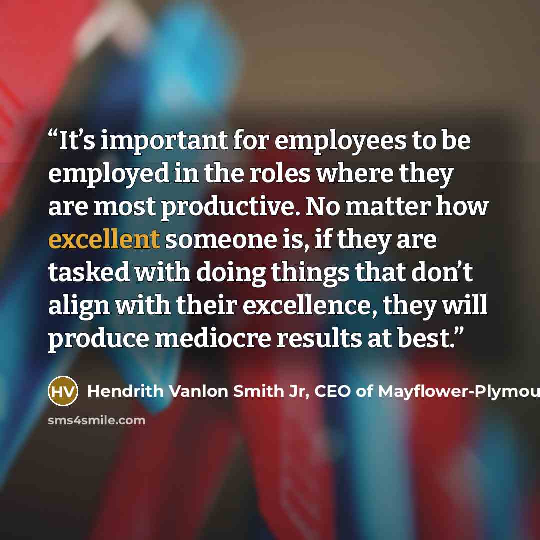 “It’s important for employees to be employed in the roles where they are most productive. No matter how excellent someone is, if they are tasked with doing things that don’t align with their excellence, they will produce mediocre results at best.” quote by Hendrith Vanlon Smith Jr, CEO of Mayflower-Plymouth