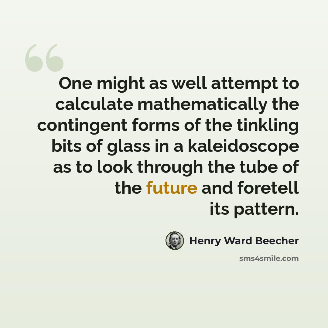 “One might as well attempt to calculate mathematically the contingent forms of the tinkling bits of glass in a kaleidoscope as to look through the tube of the future and foretell its pattern.” quote by Henry Ward Beecher