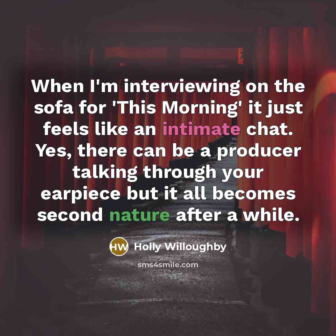 “When I'm interviewing on the sofa for 'This Morning' it just feels like an intimate chat. Yes, there can be a producer talking through your earpiece but it all becomes second nature after a while.” quote by Holly Willoughby