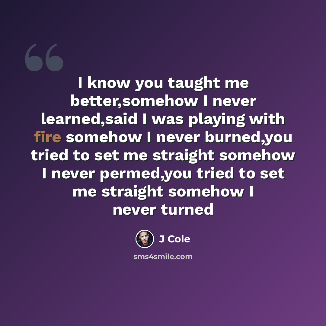 “I know you taught me better,somehow I never learned,said I was playing with fire somehow I never burned,you tried to set me straight somehow I never permed,you tried to set me straight somehow I never turned” quote by J Cole