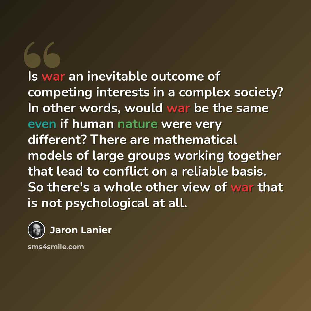 “Is war an inevitable outcome of competing interests in a complex society? In other words, would war be the same even if human nature were very different? There are mathematical models of large groups working together that lead to conflict on a reliable basis. So there's a whole other view of war…” quote by Jaron Lanier