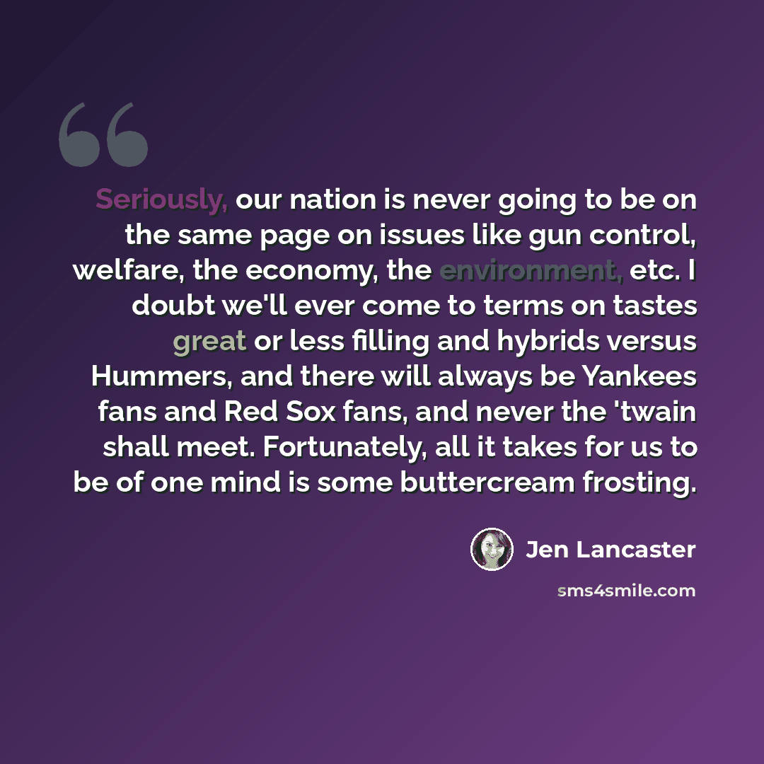“Seriously, our nation is never going to be on the same page on issues like gun control, welfare, the economy, the environment, etc. I doubt we'll ever come to terms on tastes great or less filling and hybrids versus Hummers, and there will always be Yankees fans and Red Sox fans, and never the…” quote by Jen Lancaster