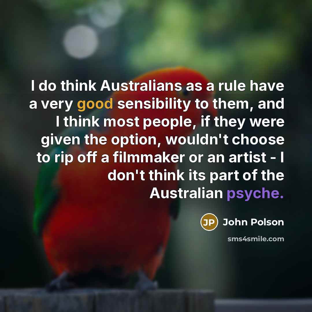 “I do think Australians as a rule have a very good sensibility to them, and I think most people, if they were given the option, wouldn't choose to rip off a filmmaker or an artist - I don't think its part of the Australian psyche.” quote by John Polson
