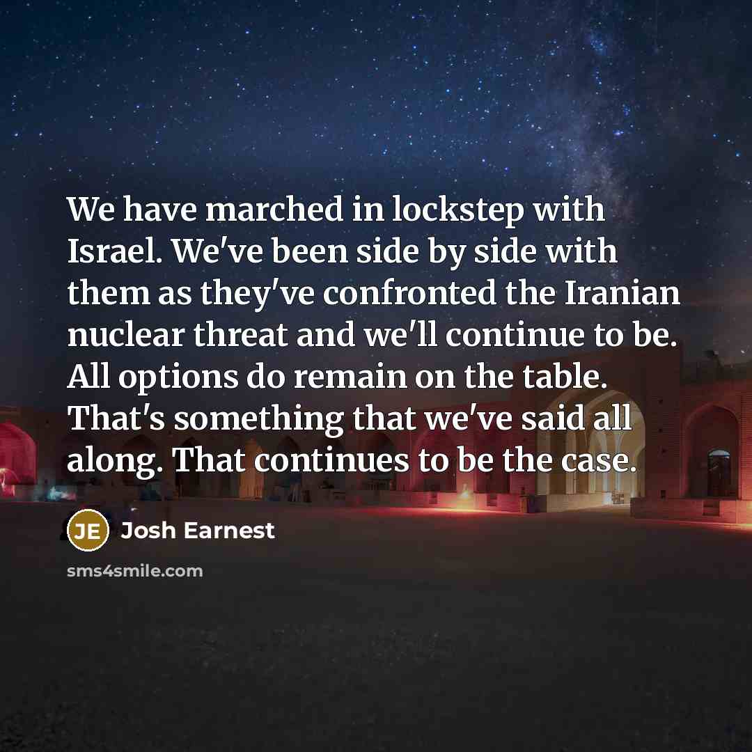 “We have marched in lockstep with Israel. We've been side by side with them as they've confronted the Iranian nuclear threat and we'll continue to be. All options do remain on the table. That's something that we've said all along. That continues to be the case.” quote by Josh Earnest