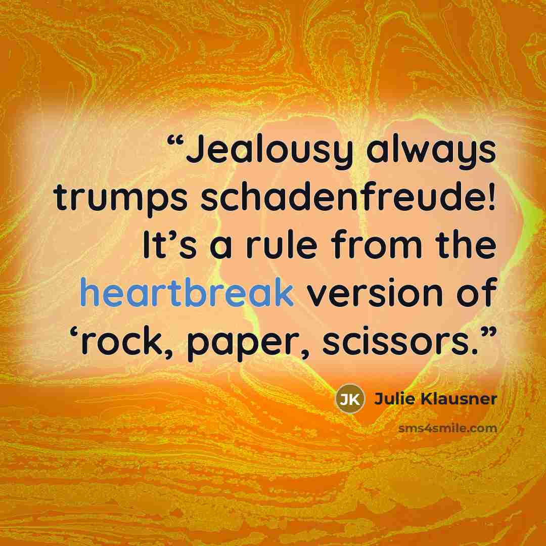 “Jealousy always trumps schadenfreude! It’s a rule from the heartbreak version of ‘rock, paper, scissors.” quote by Julie Klausner