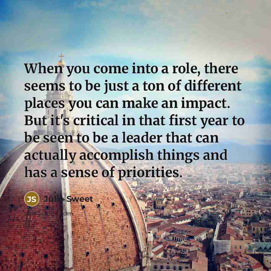 “When you come into a role, there seems to be just a ton of different places you can make an impact. But it's critical in that first year to be seen to be a leader that can actually accomplish things and has a sense of priorities.” quote by Julie Sweet