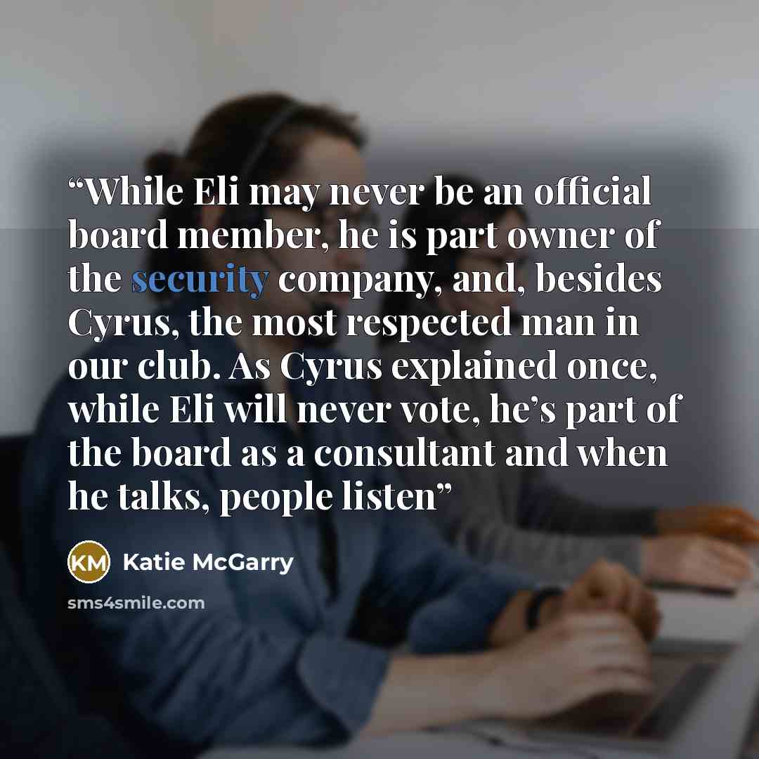 “While Eli may never be an official board member, he is part owner of the security company, and, besides Cyrus, the most respected man in our club. As Cyrus explained once, while Eli will never vote, he’s part of the board as a consultant and when he talks, people listen” quote by Katie McGarry