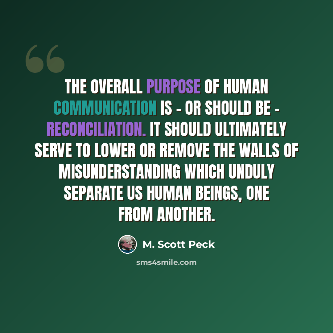 “The overall purpose of human communication is - or should be - reconciliation. It should ultimately serve to lower or remove the walls of misunderstanding which unduly separate us human beings, one from another.” quote by M. Scott Peck