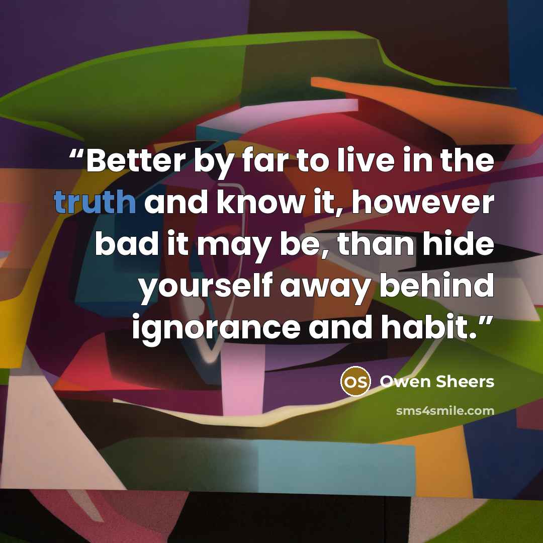 “Better by far to live in the truth and know it, however bad it may be, than hide yourself away behind ignorance and habit.” quote by Owen Sheers