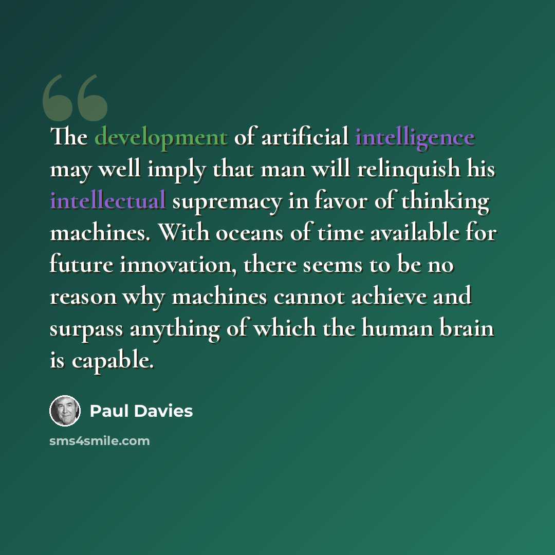 “The development of artificial intelligence may well imply that man will relinquish his intellectual supremacy in favor of thinking machines. With oceans of time available for future innovation, there seems to be no reason why machines cannot achieve and surpass anything of which the human brain is…” quote by Paul Davies
