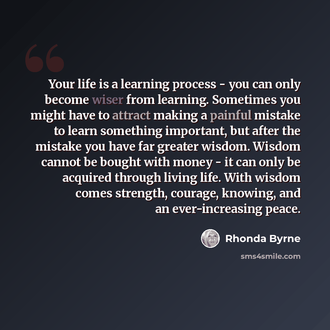 “Your life is a learning process - you can only become wiser from learning. Sometimes you might have to attract making a painful mistake to learn something important, but after the mistake you have far greater wisdom. Wisdom cannot be bought with money - it can only be acquired through living life…” quote by Rhonda Byrne