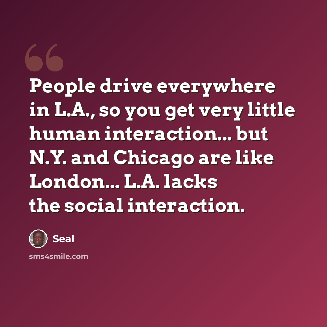 “People drive everywhere in L.A., so you get very little human interaction... but N.Y. and Chicago are like London... L.A. lacks the social interaction.” quote by Seal