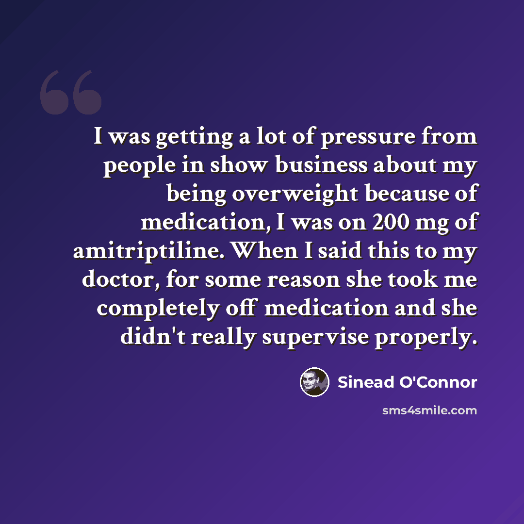 “I was getting a lot of pressure from people in show business about my being overweight because of medication, I was on 200 mg of amitriptiline. When I said this to my doctor, for some reason she took me completely off medication and she didn't really supervise properly.” quote by Sinead O'Connor