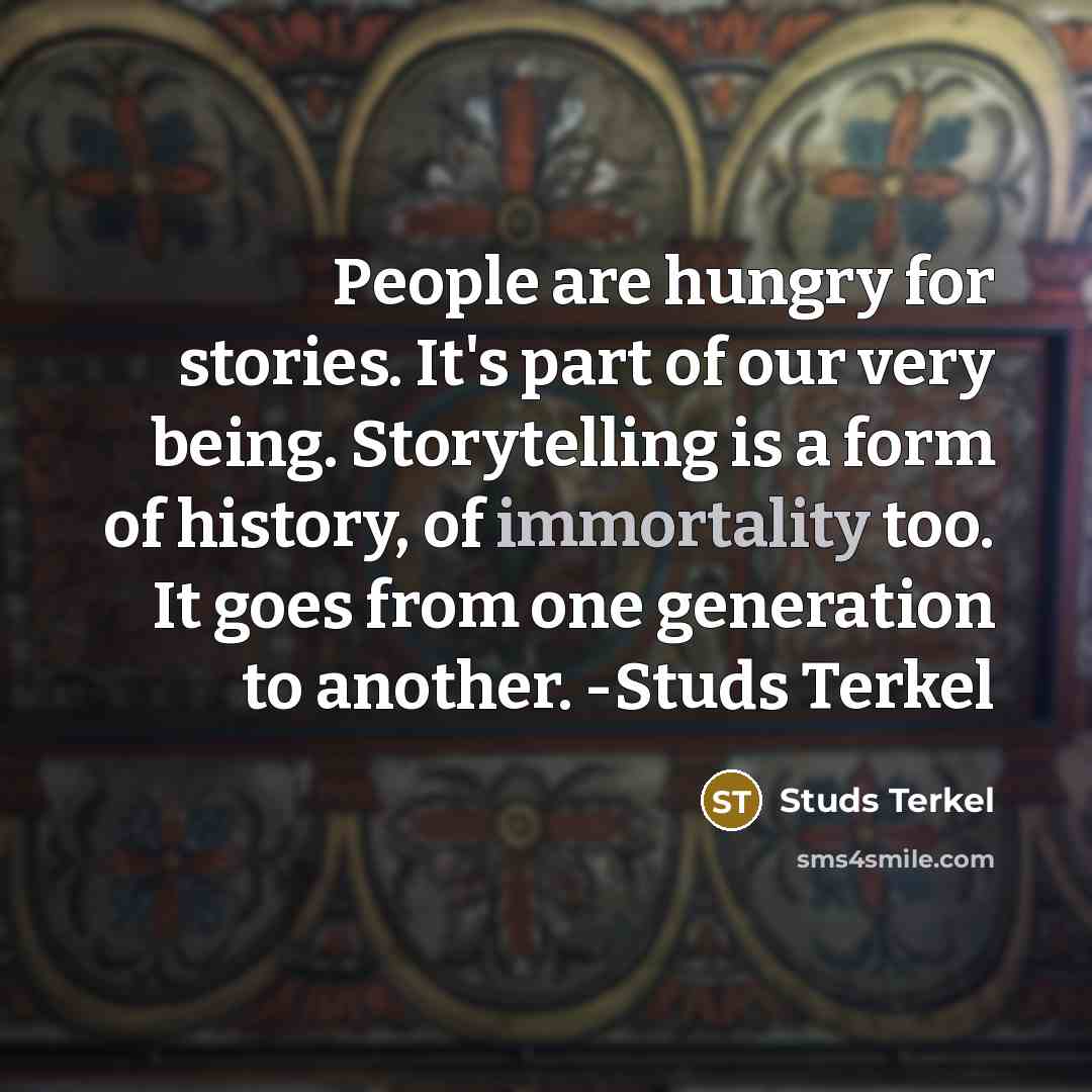 “People are hungry for stories. It's part of our very being. Storytelling is a form of history, of immortality too. It goes from one generation to another. -Studs Terkel” quote by Studs Terkel