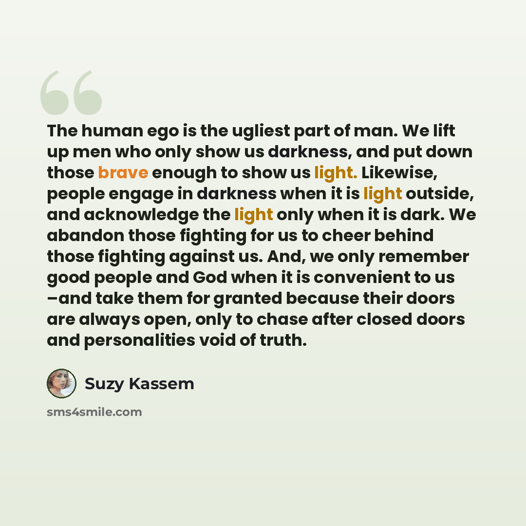 “The human ego is the ugliest part of man. We lift up men who only show us darkness, and put down those brave enough to show us light. Likewise, people engage in darkness when it is light outside, and acknowledge the light only when it is dark. We abandon those fighting for us to cheer behind those…” quote by Suzy Kassem