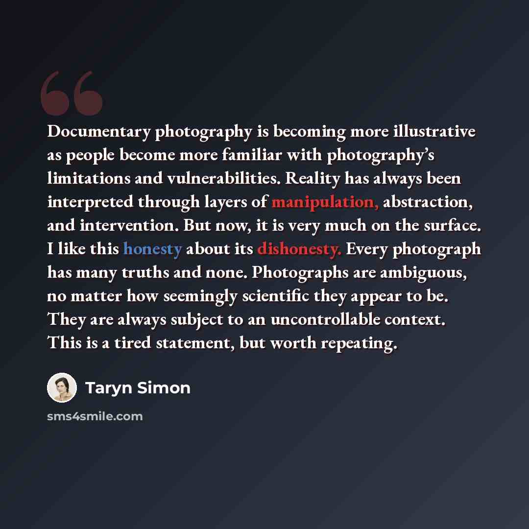 “Documentary photography is becoming more illustrative as people become more familiar with photography’s limitations and vulnerabilities. Reality has always been interpreted through layers of manipulation, abstraction, and intervention. But now, it is very much on the surface. I like this honesty…” quote by Taryn Simon