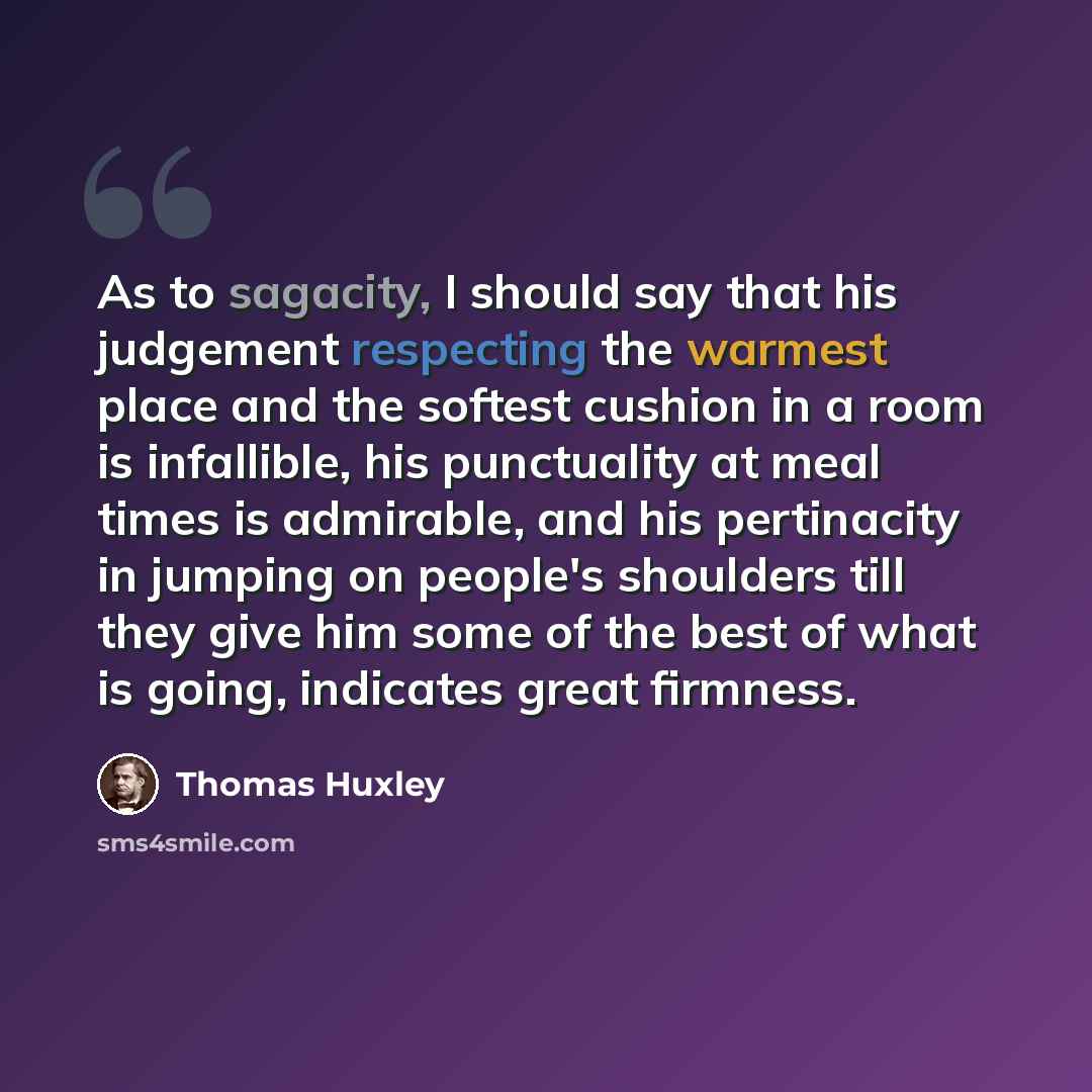 “As to sagacity, I should say that his judgement respecting the warmest place and the softest cushion in a room is infallible, his punctuality at meal times is admirable, and his pertinacity in jumping on people's shoulders till they give him some of the best of what is going, indicates great…” quote by Thomas Huxley