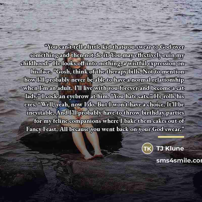 “You can’t tell a little kid that you swear to God over something and then not do it. You may effectively ruin my childhood.” He looks off into nothing, a wistful expression on his face. “Gosh, think of the therapy bills. Not to mention how I’ll probably never be able to have a normal relationship…” quote by TJ Klune
