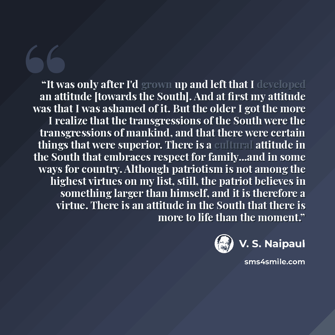 “It was only after I'd grown up and left that I developed an attitude [towards the South]. And at first my attitude was that I was ashamed of it. But the older I got the more I realize that the transgressions of the South were the transgressions of mankind, and that there were certain things that…” quote by V. S. Naipaul