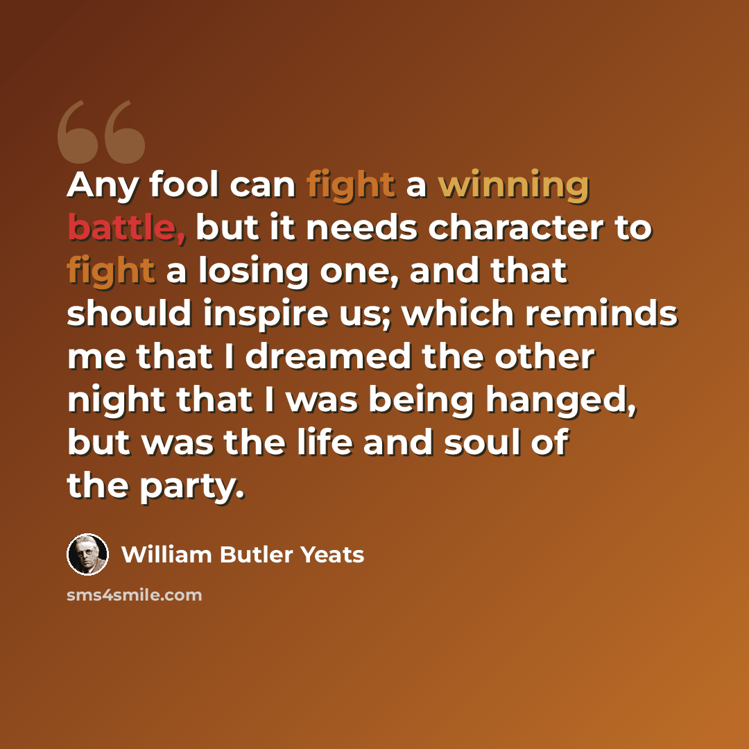 “Any fool can fight a winning battle, but it needs character to fight a losing one, and that should inspire us; which reminds me that I dreamed the other night that I was being hanged, but was the life and soul of the party.” quote by William Butler Yeats