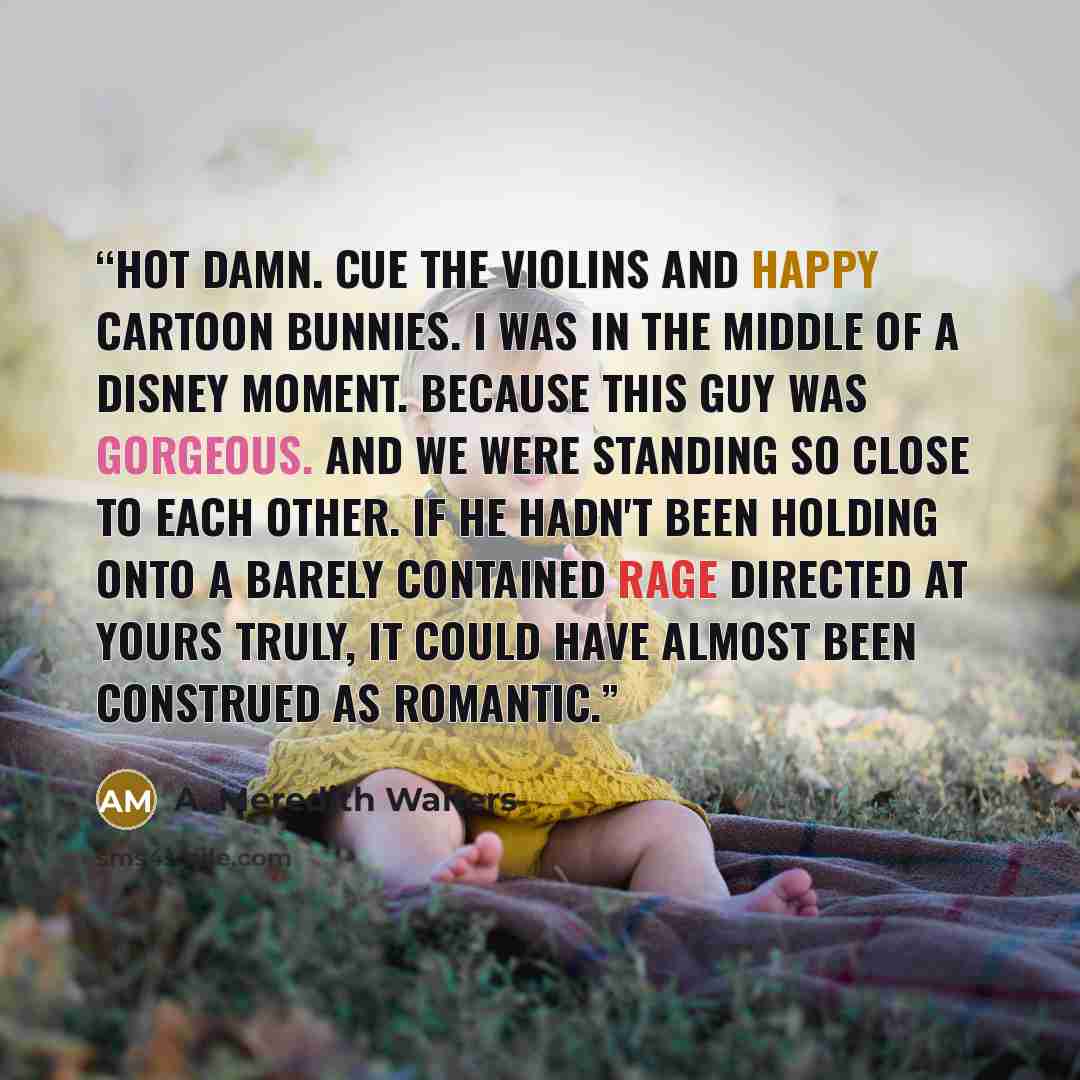 “Hot damn. Cue the violins and happy cartoon bunnies. I was in the middle of a Disney moment. Because this guy was gorgeous. And we were standing so close to each other. If he hadn't been holding onto a barely contained rage directed at yours truly, it could have almost been construed as romantic.” quote by A. Meredith Walters