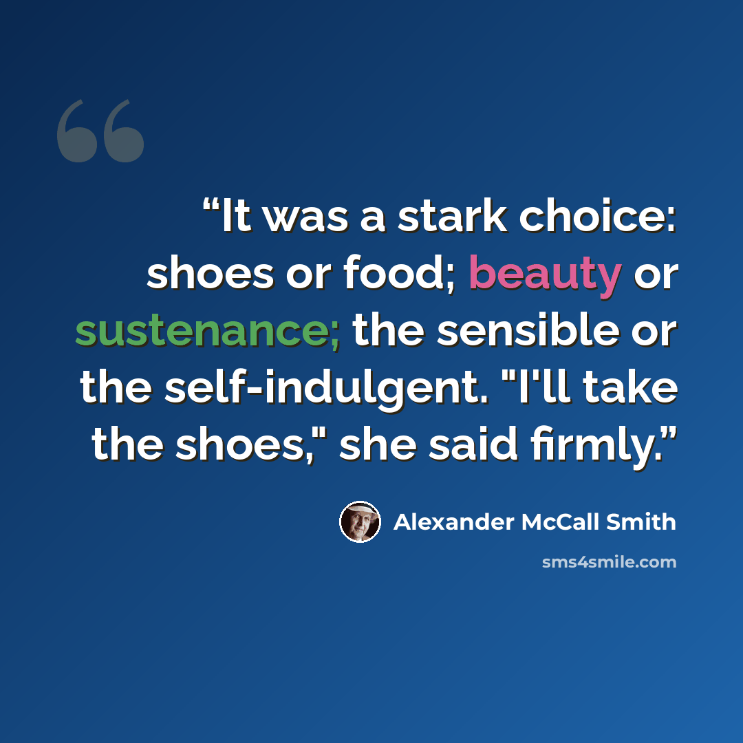 “It was a stark choice: shoes or food; beauty or sustenance; the sensible or the self-indulgent. "I'll take the shoes," she said firmly.” quote by Alexander McCall Smith