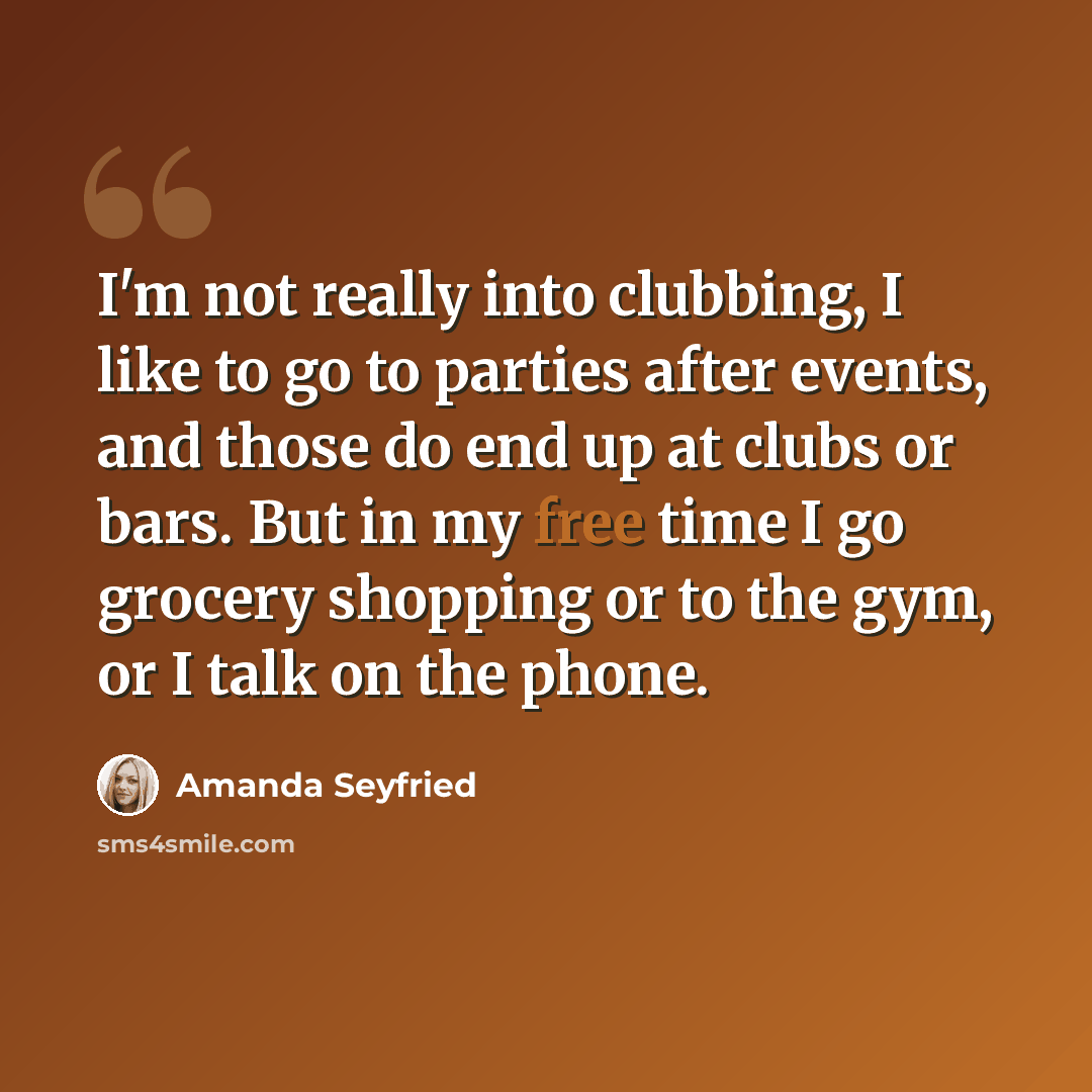 “I'm not really into clubbing, I like to go to parties after events, and those do end up at clubs or bars. But in my free time I go grocery shopping or to the gym, or I talk on the phone.” quote by Amanda Seyfried