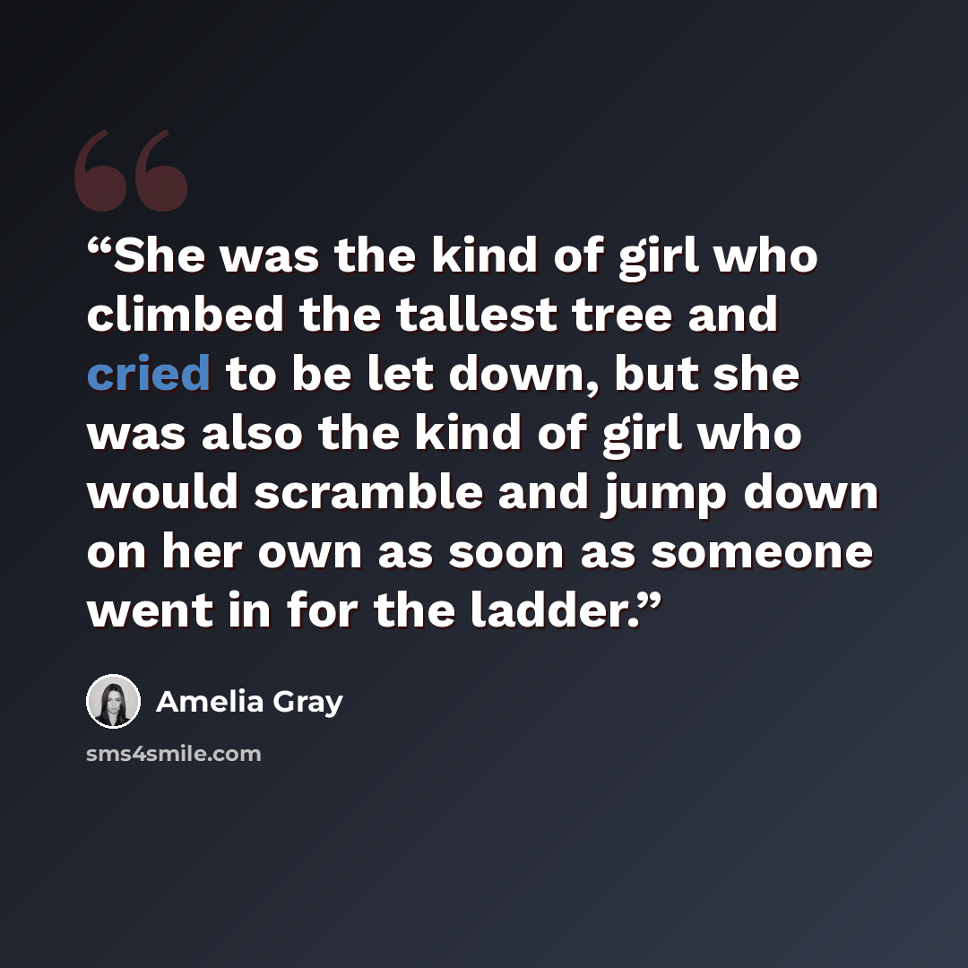 “She was the kind of girl who climbed the tallest tree and cried to be let down, but she was also the kind of girl who would scramble and jump down on her own as soon as someone went in for the ladder.” quote by Amelia Gray